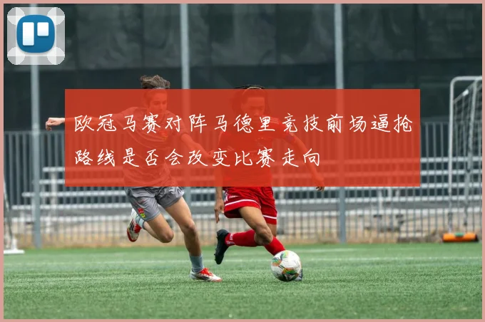 欧冠马赛对阵马德里竞技前场逼抢路线是否会改变比赛走向