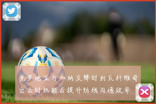 克罗地亚与加纳交锋时利瓦科维奇出击时机能否提升防线沟通效率
