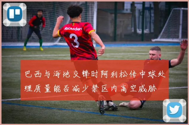 巴西与海地交锋时阿利松传中球处理质量能否减少禁区内高空威胁