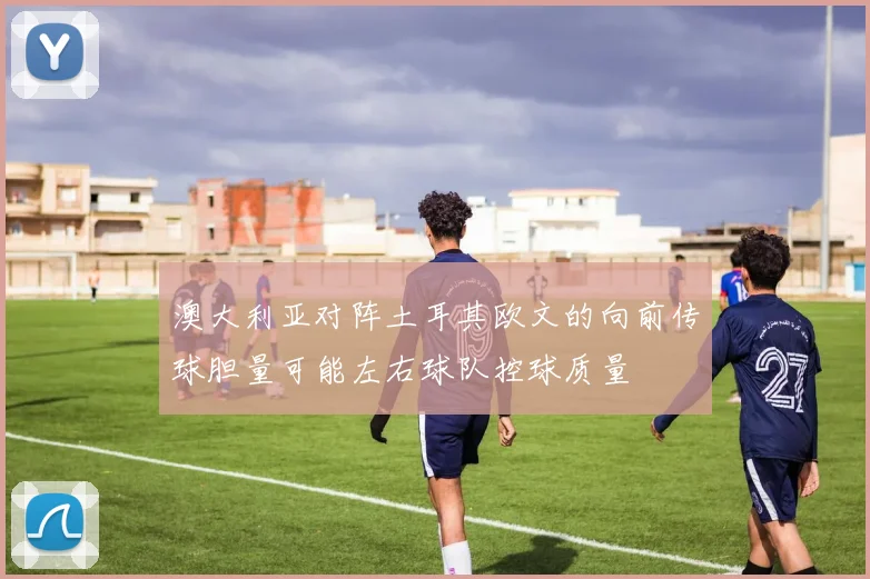 澳大利亚对阵土耳其欧文的向前传球胆量可能左右球队控球质量
