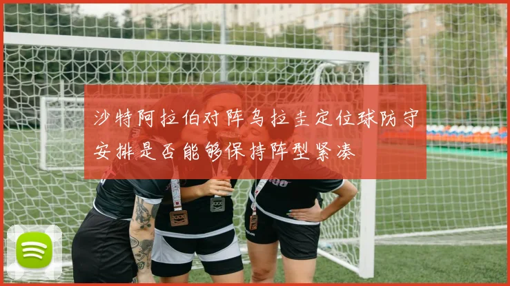 沙特阿拉伯对阵乌拉圭定位球防守安排是否能够保持阵型紧凑
