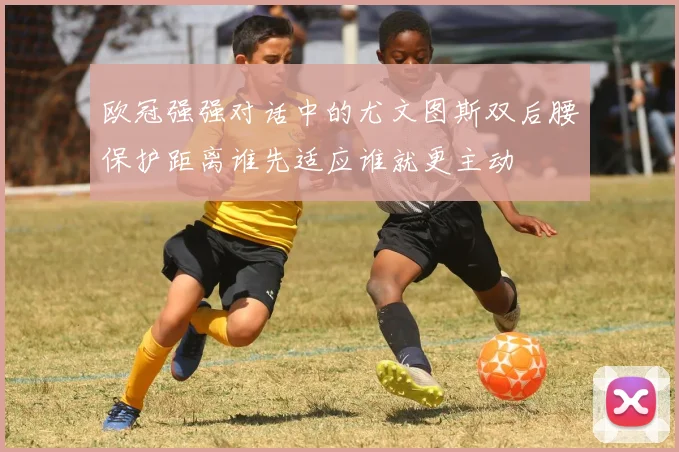 欧冠强强对话中的尤文图斯双后腰保护距离谁先适应谁就更主动