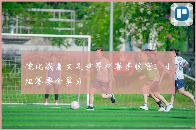 德比战看女足世界杯赛季收官：小组赛要会算分