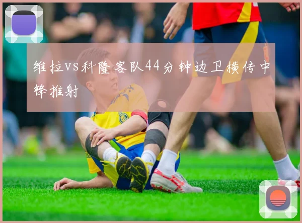 维拉vs科隆客队44分钟边卫横传中锋推射