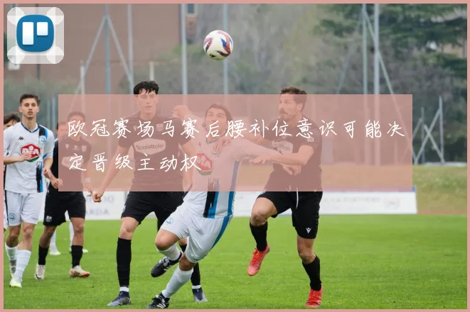 欧冠赛场马赛后腰补位意识可能决定晋级主动权