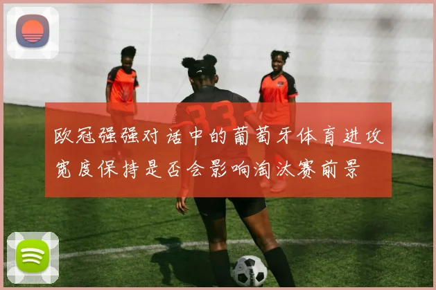 欧冠强强对话中的葡萄牙体育进攻宽度保持是否会影响淘汰赛前景