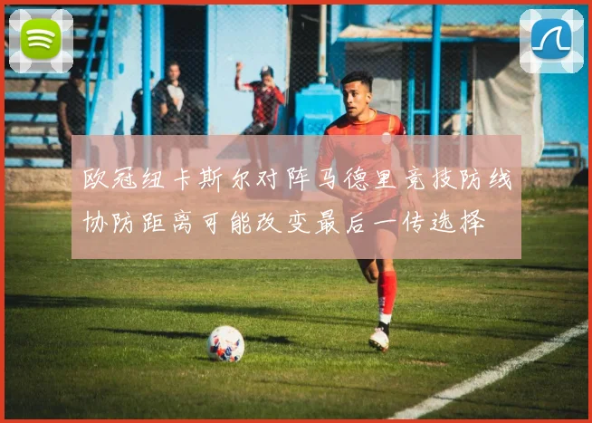 欧冠纽卡斯尔对阵马德里竞技防线协防距离可能改变最后一传选择
