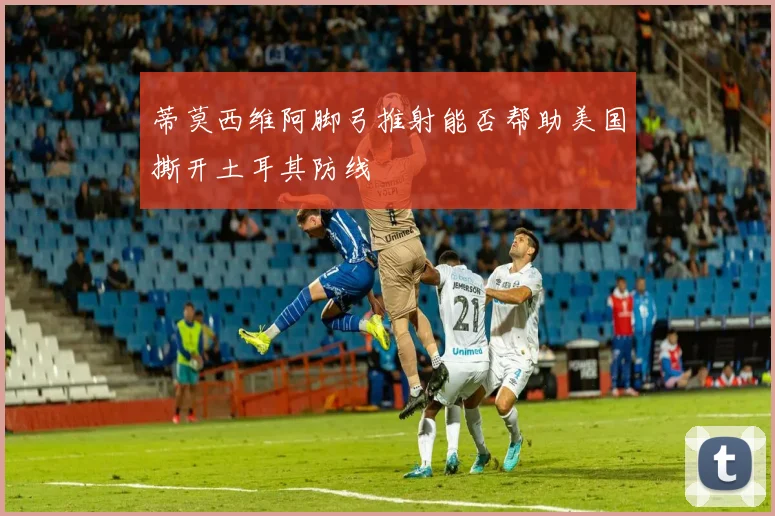 蒂莫西维阿脚弓推射能否帮助美国撕开土耳其防线