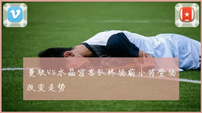 曼联vs水晶宫客队终场前小将登场改变走势