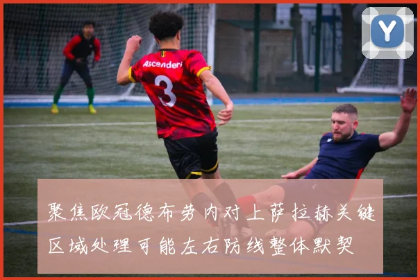 聚焦欧冠德布劳内对上萨拉赫关键区域处理可能左右防线整体默契