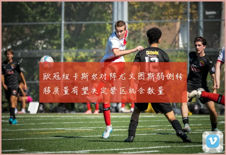 欧冠纽卡斯尔对阵尤文图斯弱侧转移质量有望决定禁区机会数量